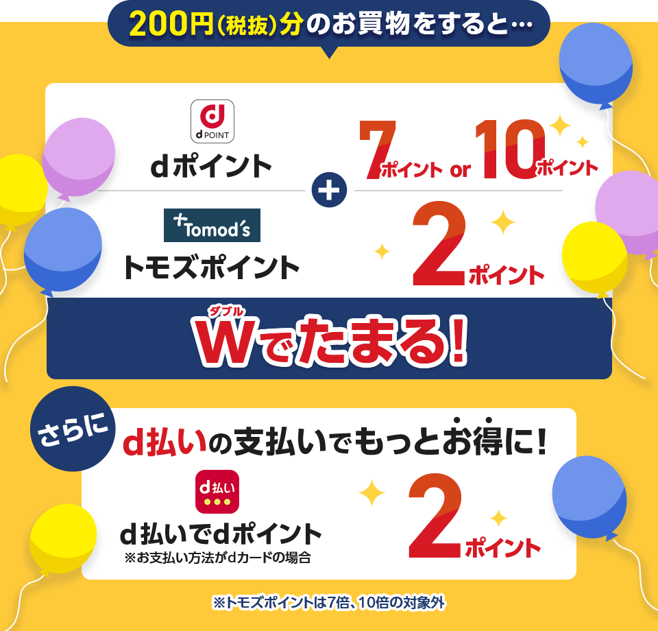 200円（税抜）分のお買物をすると・・・ dポイント 7ポイントor10ポイント ＋ トモズポイント 2ポイント Wでたまる！ さらにd払いの支払いでもっとお得に！ d払いでdポイント※お支払い方法がdカードの場合 2ポイント  ※トモズポイントは7倍、10倍の対象外
