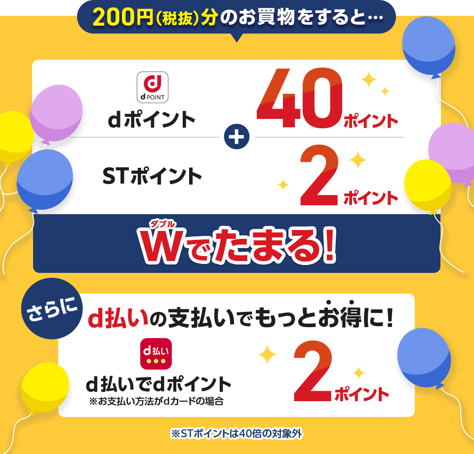 200円（税抜）分のお買物をすると・・・ dポイント 40ポイント ＋ STポイント 2ポイント Wでたまる！ さらにd払いの支払いでもっとお得に！ d払いでdポイント ※お支払い方法がdカードの場合 2ポイント ※STポイントは40倍の対象外