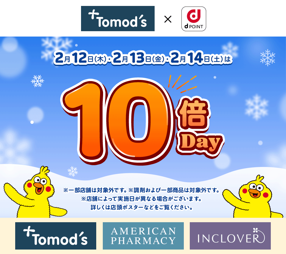 トモズ dPOINT 2月12日(木)・2月13日(金)・2月14日(土)は10倍Day ※一部店舗は対象外です。※調剤および一部商品は対象外です。 ※店舗によって実施日が異なる場合がございます。 詳しくは店頭ポスターなどをご覧ください。 トモズ アメリカンファーマシー インクローバー