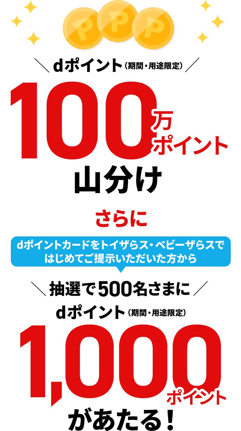 dポイント（期間・用途限定） 100万ポイント山分け さらに dポイントカードをトイザらス・ベビーザらスではじめてご提示いただいた方から 抽選で500名さまに dポイント（期間・用途限定） 1,000ポイントがあたる！