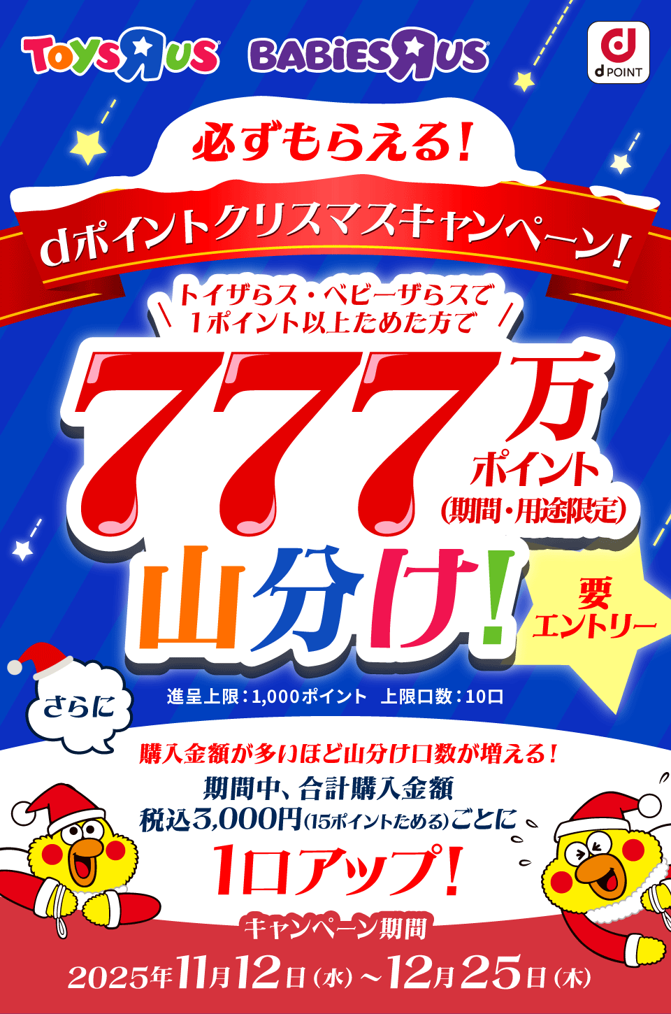 ToysRUs BABiESRUs dPOINT 必ずもらえる！dポイントクリスマスキャンペーン！トイザらス・ベビーザらスで1ポイント以上ためた方で777万ポイント（期間・用途限定）山分け！ 要エントリー 進呈上限：1,000ポイント 上限口数：10口 さらに購入金額が多いほど山分け口数が増える！ 期間中、合計購入金額税込3,000円（15ポイントためる）ごとに1口アップ！ キャンペーン期間 2025年11月12日（水）～12月25日（木）