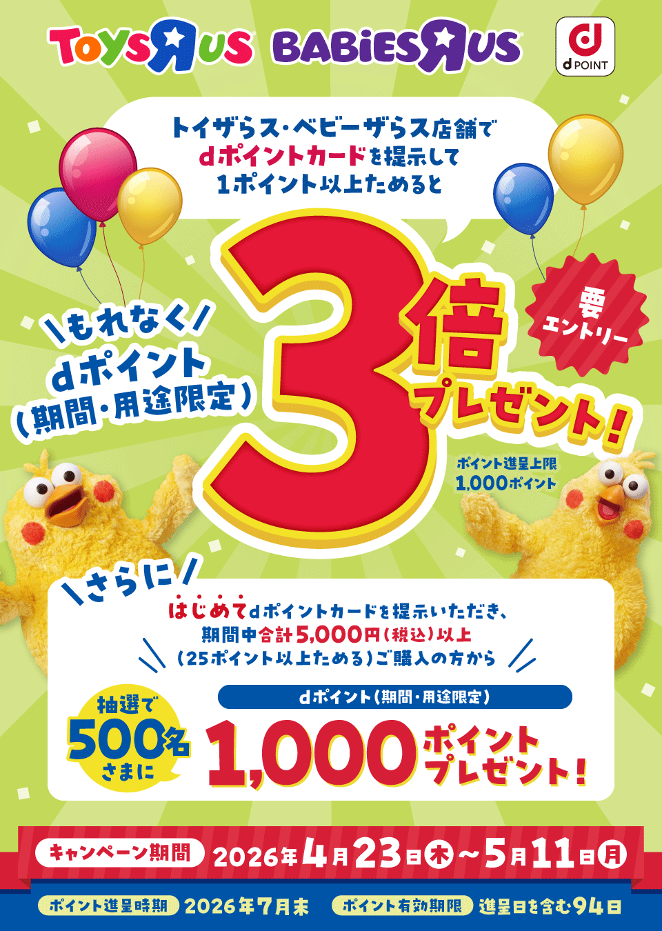 ToysRUs BABiESRUs dポイント トイザらス・ベビーザらス店舗でdポイントカードを提示して1ポイント以上ためるともれなくdポイント（期間・用途限定）3倍プレゼント！ 要エントリー ポイント進呈上限：1,000ポイント さらにはじめてdポイントカードを提示いただき、期間中合計5,000円（税込）以上（25ポイント以上ためる）ご購入の方から抽選で500名さまにdポイント（期間・用途限定）1,000ポイントプレゼント！ キャンペーン期間：2026年4月23日（木）～5月11日（月） ポイント進呈時期：2026年7月末 ポイント有効期限：進呈日を含む94日