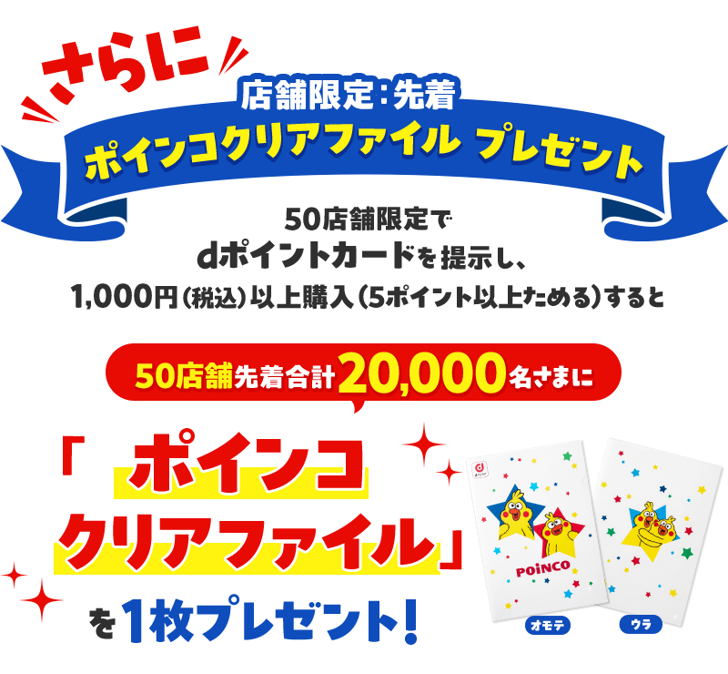さらに 店舗限定：先着 ポインコクリアファイル プレゼント 50店舗限定でdポイントカードを提示し、1,000円 （税込）以上購入（5ポイント以上ためる）すると 50店舗先着合計20,000名さまに 「ポインコクリアファイル」を1枚プレゼント！ オモテ ウラ