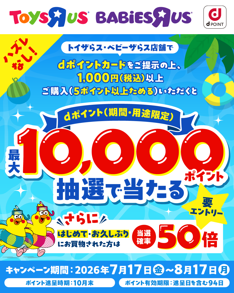 ToysRUs BABiESRUs dポイント ハズレなし！ トイザらス・ベビーザらス店舗で dポイントカードをご提示の上、1,000円（税込）以上ご購入（5ポイント以上ためる）いただくと dポイント（期間・用途限定）最大10,000ポイント抽選で当たる 要エントリー さらにはじめて・お久しぶりにお買物された方は 当選確率50倍 キャンペーン期間： 2026年7月17日 （金）～8月17日（月） ポイント進呈時期：10月末 ポイント有効期限： 進呈日を含む94日