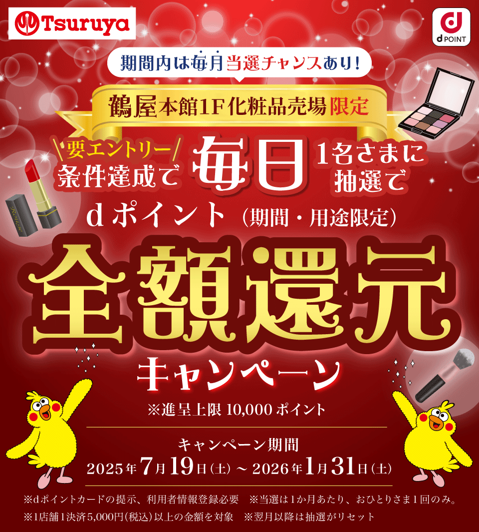 Tsuruya dPOINT 期間内は毎月当選チャンスあり！ 鶴屋本館1F 化粧品売場限定 要エントリー 条件達成で毎日1名さまに抽選でdポイント（期間・用途限定） 全額還元キャンペーン ※進呈上限10,000ポイント キャンペーン期間 2025年7月19日（土）～2026年1月31日（土） ※dポイントカードの提示、利用者情報登録必要 ※当選は1か月あたり、おひとりさま1回のみ。 ※ポイント進呈は当選の翌月末 ※1店舗1決済あたりの金額を対象 ※翌月以降は抽選がリセット