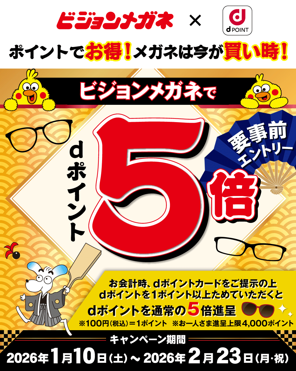 ビジョンメガネ dPOINT ポイントでお得！メガネは今が買い時！ ビジョンメガネでdポイント5倍 要事前エントリー お会計時、dポイントカードをご提示の上dポイントを1ポイント以上ためていただくとdポイントを通常の5倍進呈 ※100円（税込）＝1ポイント ※お一人さま進呈上限4,000ポイント キャンペーン期間 2026年1月10日（土）～2026年2月23日（月・祝）