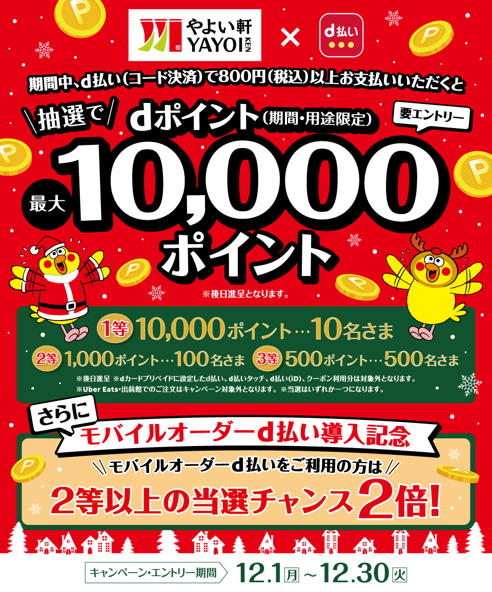 やよい軒×d払い 期間中、d払い（コード決済）で800円（税込）以上お支払いいただくと抽選でdポイント（期間・用途限定）最大10,000ポイント ※後日進呈となります。 要エントリー 1等10,000ポイント・・・10名さま 2等1,000ポイント・・・100名さま 3等500ポイント・・・500名さま ※後日進呈 ※dカード プリペイドに設定したd払い、d払いタッチ、d払い（iD）、クーポン利用分は対象外となります。※Uber Eats・出前館でのご注文はキャンペーン対象外となります。※当選はいずれか一つになります。 さらにモバイルオーダーd払い導入記念 モバイルオーダーd払いをご利用の方は2等以上の当選チャンス2倍！ キャンペーン・エントリー期間 12．1（月）～12．30（火）