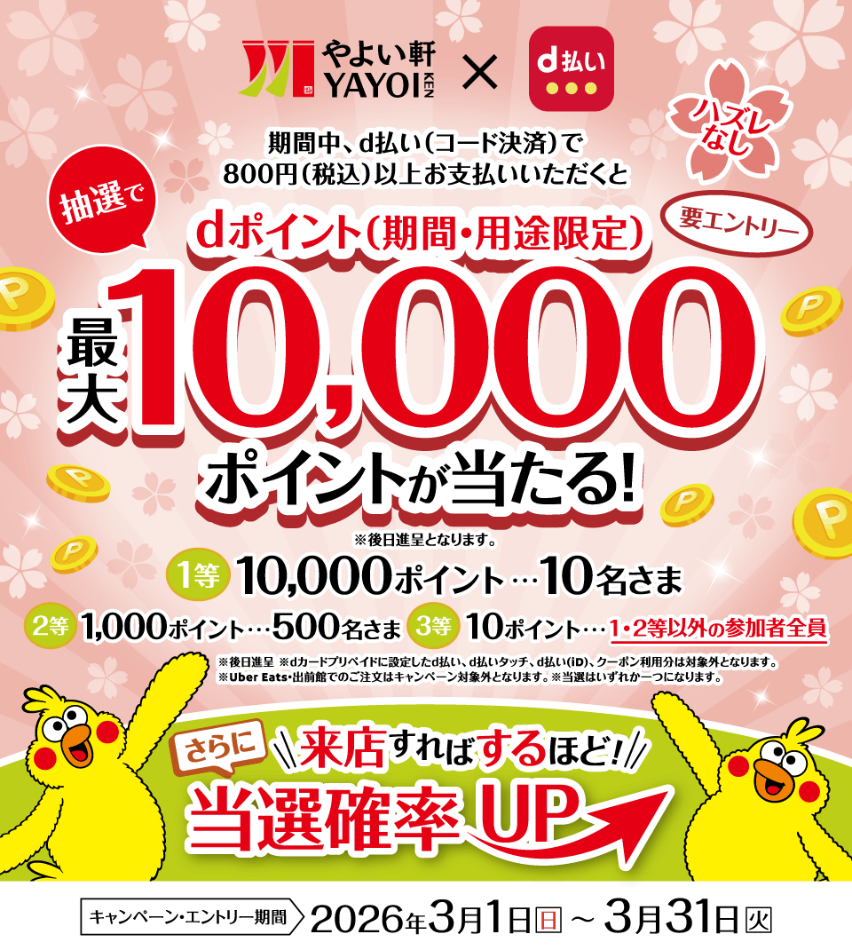 やよい軒×d払い 期間中、d払い（コード決済）で800円（税込）以上お支払いいただくと抽選でdポイント（期間・用途限定）最大10,000ポイントが当たる！ ※後日進呈となります。 ハズレなし 要エントリー 1等 10,000ポイント・・・10名さま 2等 1,000ポイント・・・500名さま 3等 10ポイント・・・1・2等以外の参加者全員 ※後日進呈 ※dカード プリペイドに設定したd払い、d払いタッチ、d払い（iD）、クーポン利用分は対象外となります。 ※Uber Eats・出前館でのご注文はキャンペーン対象外となります。 ※当選はいずれか一つになります。 さらに来店すればするほど！当選確率UP キャンペーン・エントリー期間 2026年3月1日（日）～3月31日（火）
