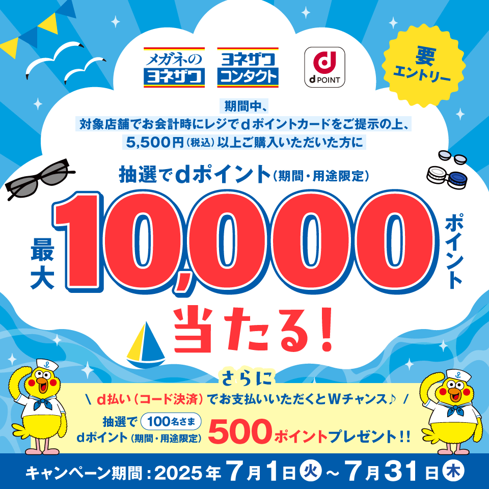 メガネのヨネザワ ヨネザワコンタクト dPOINT 要エントリー 期間中、対象店舗でお会計時にレジでdポイントカードをご提示の上、5,500円（税込）以上ご購入いただいた方に抽選でdポイント（期間・用途限定） 最大10,000ポイント当たる！さらにd払い（コード決済）でお支払いいただくとWチャンス♪ 抽選で100名さま dポイント（期間・用途限定） 500ポイントプレゼント！！ キャンペーン期間：2025年7月1日（火）～7月31日（木）