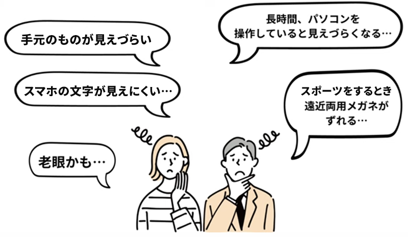 手元のものが見えづらい 長時間、パソコンを操作していると見えづらくなる… スマホの文字が見えにくい… スポーツをするとき遠近両用メガネがずれる… 老眼かも…