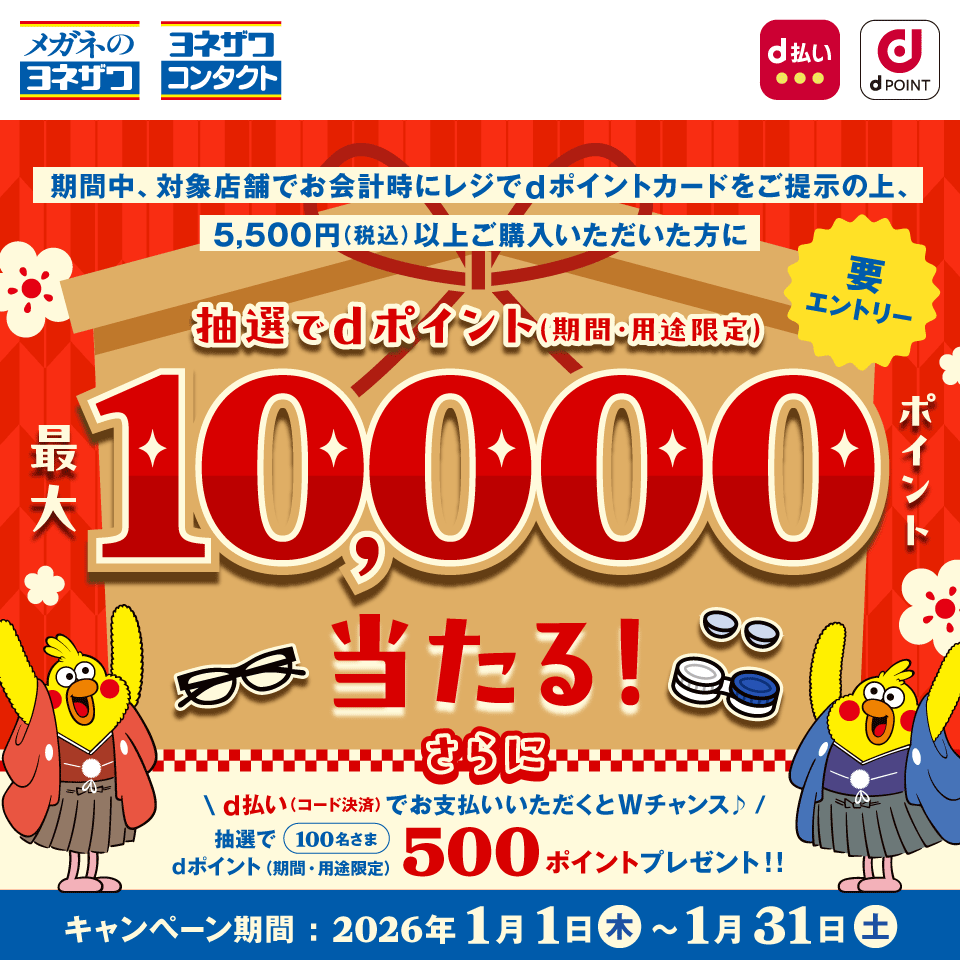 メガネのヨネザワ ヨネザワコンタクト d払い dPOINT 期間中、対象店舗でお会計時にレジでdポイントカードをご提示の上、5,500円（税込）以上ご購入いただいた方に抽選でdポイント（期間・用途限定）最大10,000ポイント当たる！ 要エントリー さらにd払い（コード決済）でお支払いいただくとWチャンス♪ 抽選で100名さまdポイント（期間・用途限定）500ポイントプレゼント！！ キャンペーン期間：2026年1月1日 木 ～ 1月31日 土