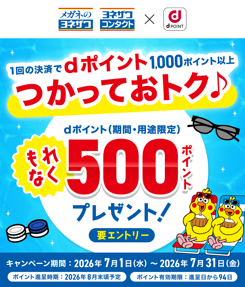 メガネのヨネザワ ヨネザワコンタクト × dポイント 1回の決済でdポイント1,000ポイント以上つかっておトク♪ dポイント（期間・用途限定）もれなく500プレゼント！ 要エントリー キャンペーン期間：2026年7月1日（水）～ 2026年7月31日（金） ポイント進呈時期：2026年8月末頃予定 ポイント有効期限：進呈日から94日