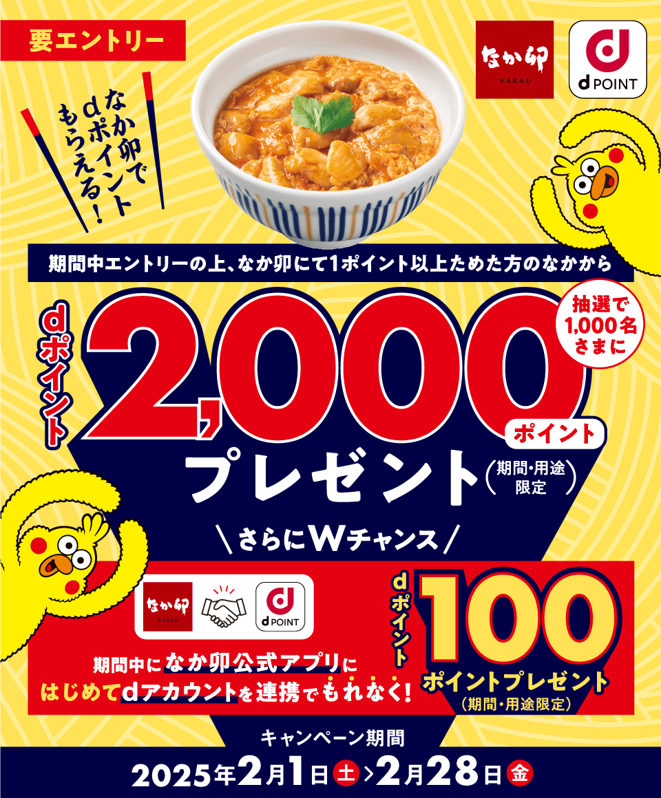 なか卯 dPOINT 要エントリー なか卯でdポイントもらえる！ 期間中エントリーの上、なか卯にて1ポイント以上ためた方のなかから抽選で1,000名さまにdポイント2,000ポイントプレゼント（期間・用途限定） さらにWチャンス期間中になか卯公式アプリにはじめてdアカウントを連携でもれなく！dポイント100ポイントプレゼント（期間・用途限定） キャンペーン期間2025年2月1日（土）＞2月28日（金）