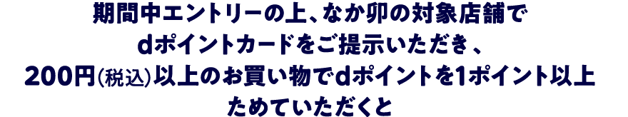 期間中エントリーの上、なか卯の対象店舗でdポイントカードをご提示いただき、200円（税込）以上のお買物でdポイントを1ポイント以上ためていただくと