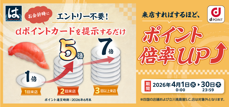 はま寿司 dポイント エントリー不要！ お会計時にdポイントカードを提示するだけ 1倍 1回来店 5倍 2回来店 7倍 3回以上来店 ポイント進呈時期：2026年6月末 来店すればするほど、ポイント倍率UP 期間 2026年4月1日（水）0：00～30日（木）23：59 ※四国の店舗および立川髙島屋S.C.店は対象外となります。