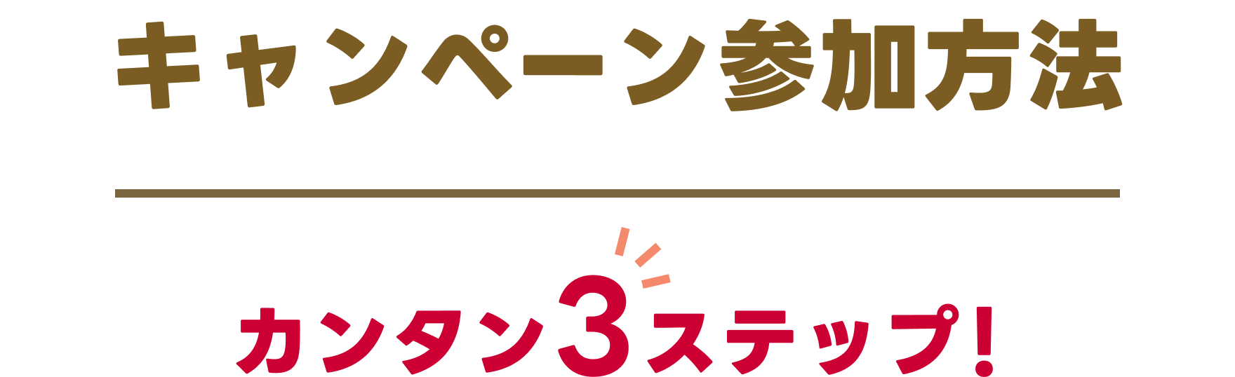 キャンペーン参加方法 カンタン3ステップ！