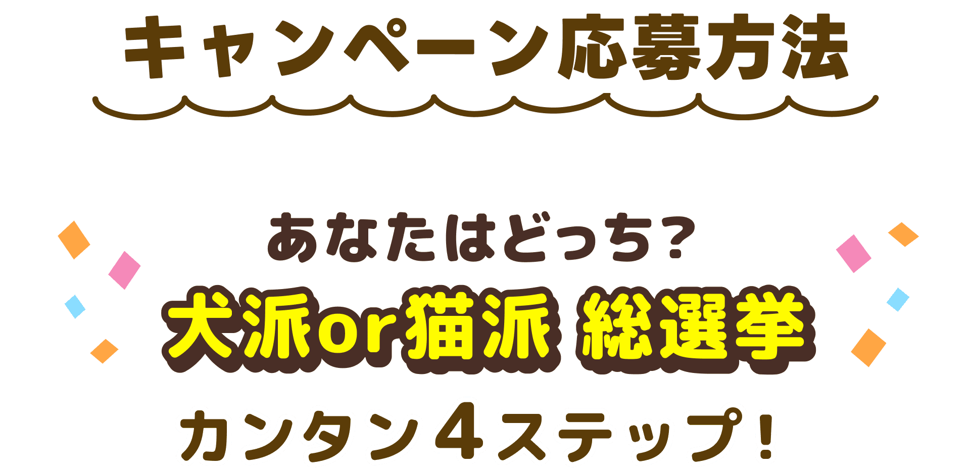 キャンペーン応募方法 あなたはどっち? 犬派or猫派 総選挙 カンタン4ステップ!