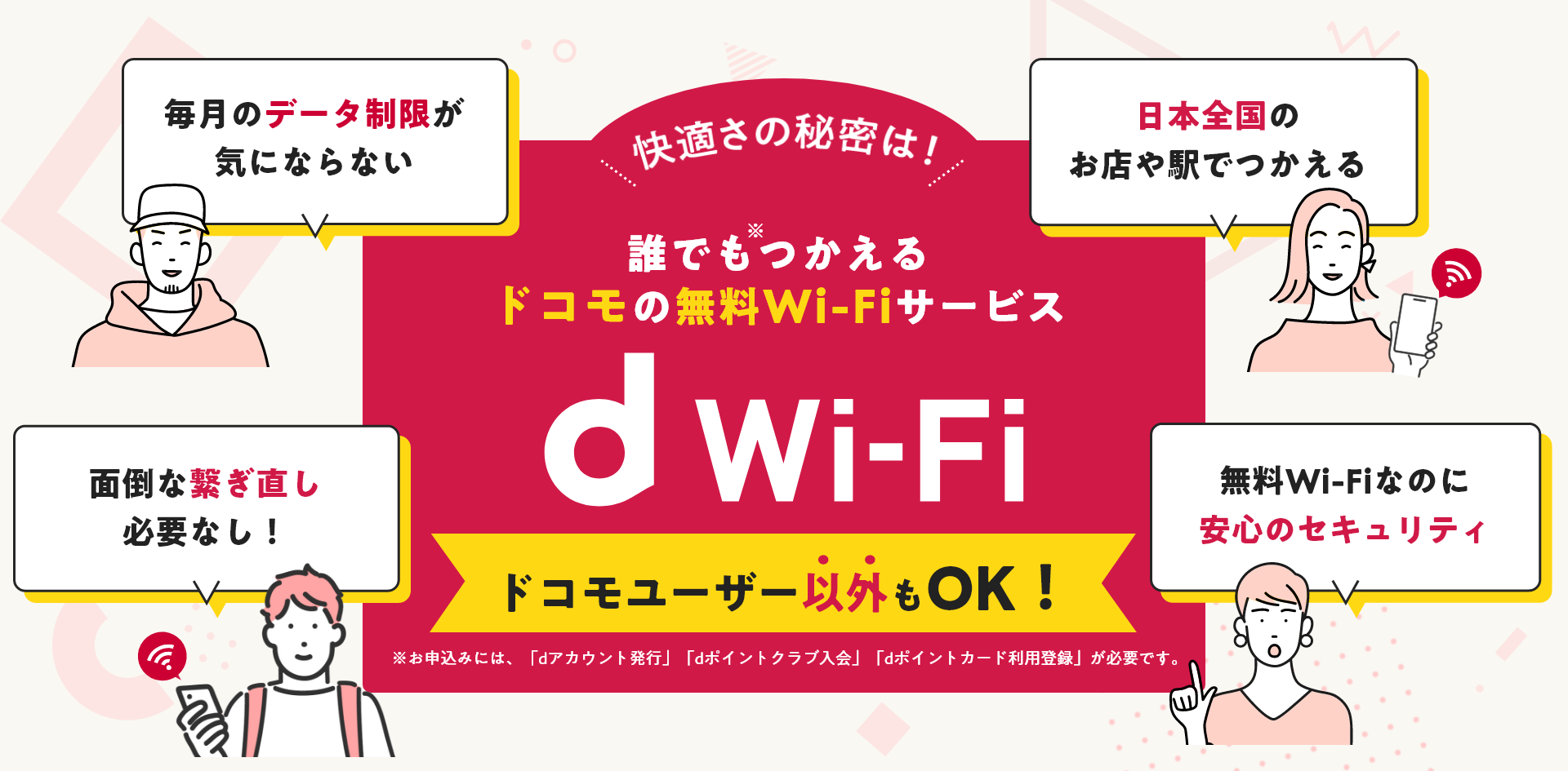 快適さの秘密は！誰でもつかえるドコモの無料Wi-Fiサービス「d Wi-Fi」ドコモユーザー以外もOK！［毎月のデータ制限が気にならない］［日本全国のお店や駅でつかえる］［面倒な繋ぎ直し必要なし！］［無料Wi-Fiなのに安心のセキュリティ］