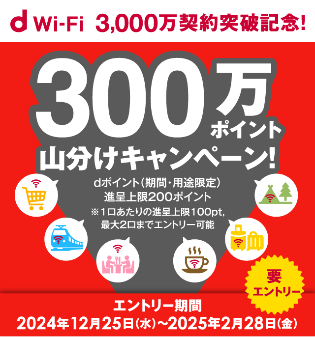 d Wi-Fi 3,000万契約突破記念！ 300万ポイント山分けキャンペーン！dポイント（期間・用途限定）進呈上限200ポイント※1口あたりの進呈上限100pt,最大2口までエントリー可能 エントリー期間：2024年12月25日（水）～2025年2月28日（金）