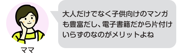 大人だけでなく子供向けのマンガも豊富だし、電子書籍だから片付けいらずのなのがメリットよね