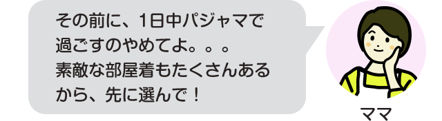 その前に、1日中パジャマで過ごすのやめてよ。。。素敵な部屋着もたくさんあるから、先に選んで！