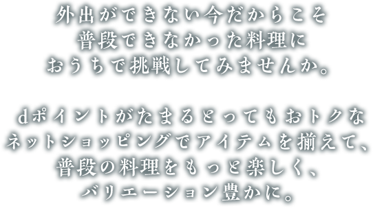 外出ができない今だからこそ普段できなかった料理におうちで挑戦してみませんか。dポイントがたまるとってもおトクなネットショッピングでアイテムを揃えて、普段の料理をもっと楽しく、バリエーション豊かに。