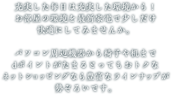 充実した毎日は充実した環境から！お部屋の環境を最新家電で少しだけ快適にしてみませんか。パソコン周辺機器から椅子や机までdポイントがたまるとってもおトクなネットショッピングなら豊富なラインナップが勢ぞろいです。