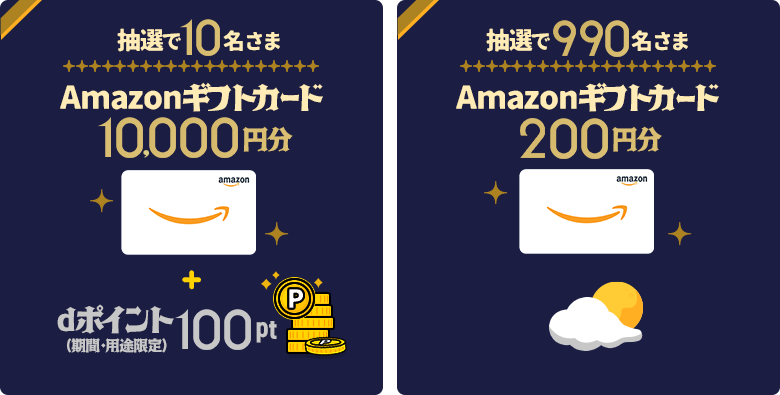 抽選で10名さまに、「Amazonギフトカード」を10,000円分＋dポイント（期間・用途限定）100ptプレゼント。抽選で990名さまに、「Amazonギフトカード」を200円分プレゼント。