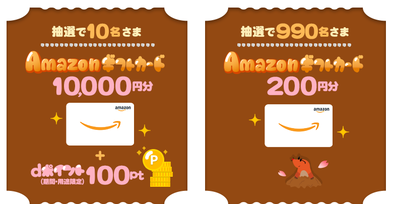 抽選で10名さまに、「Amazonギフトカード」を10,000円分＋dポイント（期間・用途限定）100ptプレゼント。抽選で990名さまに、「Amazonギフトカード」を200円分プレゼント。