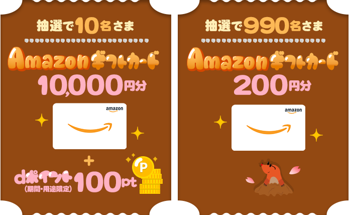 抽選で10名さまに、「Amazonギフトカード」を10,000円分＋dポイント（期間・用途限定）100ptプレゼント。抽選で990名さまに、「Amazonギフトカード」を200円分プレゼント。