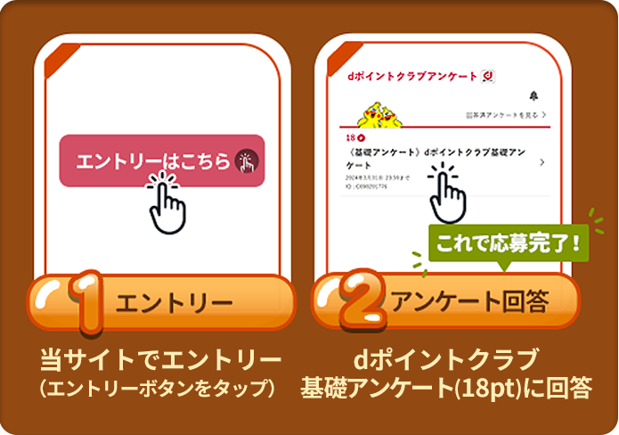 条件1：エントリー：当サイトでエントリー（エントリーボタンをタップ）。条件2 アンケート回答：ｄポイントクラブ基礎アンケート（18pt）に回答