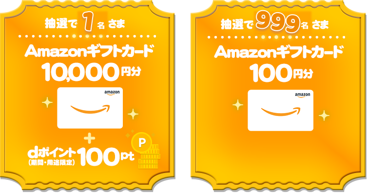 毎月抽選で1名さまに、「Amazonギフトカード」を10,000円分+dポイント(期間・用途限定)100ptプレゼント。毎月抽選で999名さまに、「Amazonギフトカード」を100円分プレゼント。