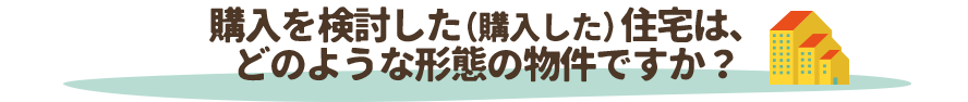 購入を検討した（購入した）住宅は、どのような形態の物件ですか？