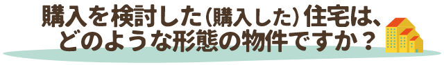 購入を検討した（購入した）住宅は、どのような形態の物件ですか？