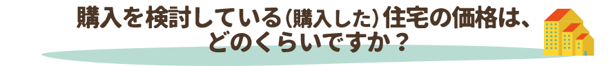 購入を検討している（購入した）住宅の価格は、どのくらいですか？