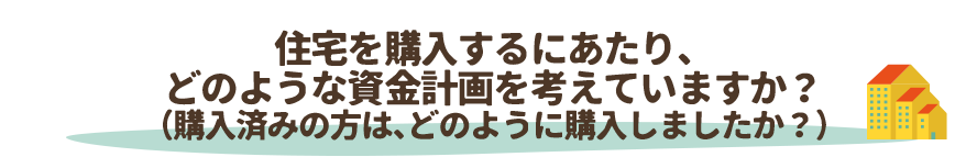 住宅を購入するにあたり、
どのような資金計画を考えていますか？（購入済みの方は、どのように購入しましたか？）