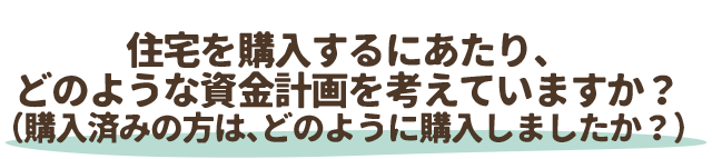 住宅を購入するにあたり、
どのような資金計画を考えていますか？（購入済みの方は、どのように購入しましたか？）