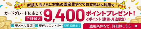 新規入会さらに対象の固定費すべてお支払い＆利用で カードグレードに応じて合計最大 dポイント（期間・用途限定）9,400ポイントプレゼント! 要Webエントリー|翌月10日まで 要メール設定　適用条件など、詳細はこちら