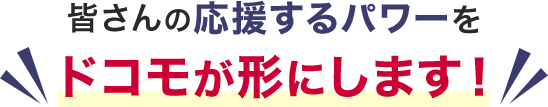皆さんの応援するパワーをドコモが形にします！