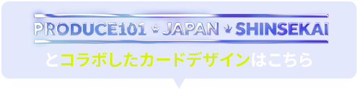 PRODUCE101 JAPAN SHINSEKAIとコラボしたカードデザインはこちら