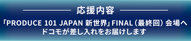 応援内容「PRODUCE 101 JAPAN 新世界」FINAL（最終回）会場へドコモが差し入れをお届けします