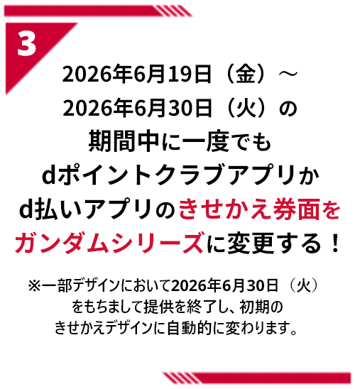 3 2026年6月19日（金）～2026年6月30日（火）の期間中に一度でもdポイントクラブアプリかd払いアプリのきせかえ券面をガンダムシリーズに変更する！ ※一部デザインにおいて2026年6月30日（火）をもちまして提供を終了し、初期のきせかえデザインに自動的に変わります。