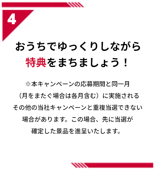 4 おうちでゆっくりしながら特典をまちましょう！※本キャンペーンの応募期間と同一月（月をまたぐ場合は各月含む）に実施されるその他の当社キャンペーンと重複当選できない場合があります。この場合、先に当選が確定した景品を進呈いたします。