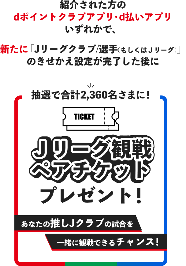 紹介された方の dポイントクラブアプリ・d払いアプリ いずれかで、 新たに「Jリーグクラブ/選手(もしくはJリーグ)」 のきせかえ設定が完了した後に抽選で合計2,360名さまに! Jリーグ観戦 ペアチケットプレゼント! あなたの推しJクラブの試合を一緒に観戦できるチャンス!