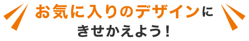 お気に入りのデザインにきせかえよう！