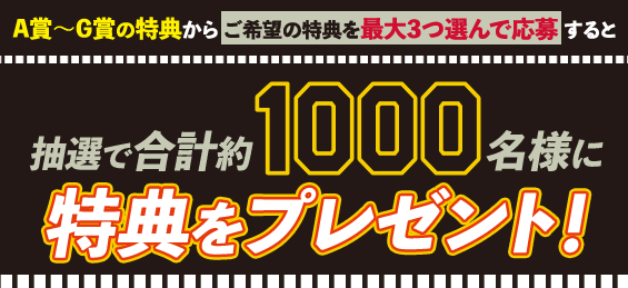 A賞 ~G賞の特典からご希望の特典を3つ選んで応募すると 抽選で合計約1000名様に 特典をプレゼント!