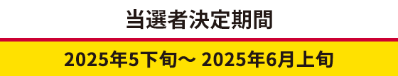 当選者決定期間 2025年5下旬～ 2025年6月上旬