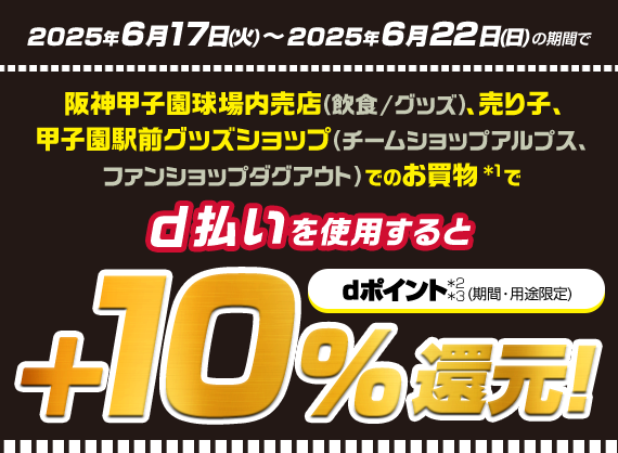 2025年6月17日（火）～2025年6月22日（日）の期間で阪神甲子園球場内売店（飲食/グッズ）、売り子、甲子園駅前グッズショップ（チームショップアルプス、ファンショップダグアウト）でのお買物*1でd払いを使用すると+10％還元！dポイント*2（期間・用途限定）