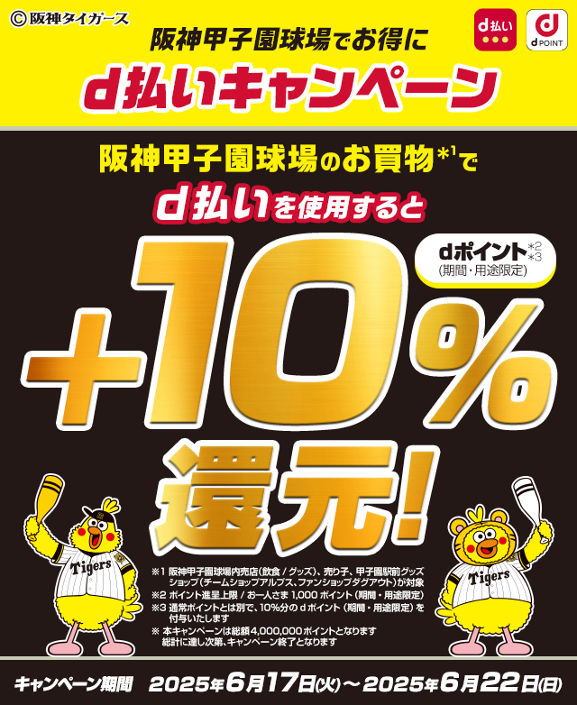 阪神甲子園球場でお得にd払いキャンペーン 阪神甲子園球場内のお買物*1でd払いを使用すると+10％還元！dポイント*2（期間・用途限定） ※1 阪神甲子園球場内売店（飲食/グッズ）、売り子、甲子園駅前グッズショップ（チームショップアルプス、ファンショップダグアウト）が対象 ※2 ポイント進呈上限/お1人さま1,000ポイント ※本キャンペーンは総額4,000,000ポイントとなります 総計に達し次第、キャンペーン終了となります キャンペーン期間 2025年6月17日（火）~2025年6月22日（日）