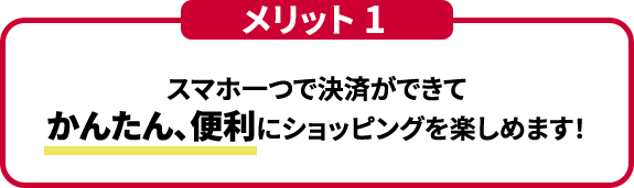 メリット１ スマホ一つで決済ができてかんたん、便利にショッピングを楽しめます！